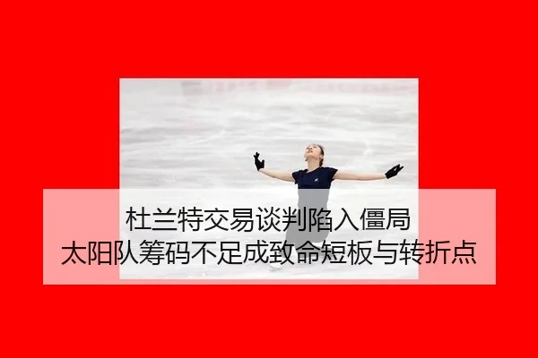 杜兰特交易谈判陷入僵局 太阳队筹码不足成致命短板与转折点