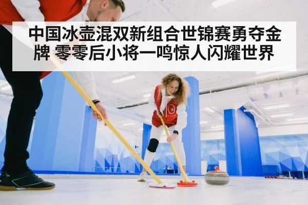 中国冰壶混双新组合世锦赛勇夺金牌 零零后小将一鸣惊人闪耀世界
