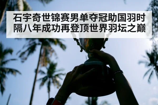 石宇奇世锦赛男单夺冠助国羽时隔八年成功再登顶世界羽坛之巅